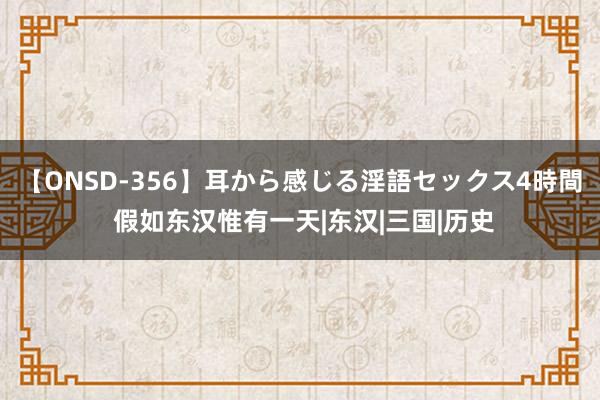 【ONSD-356】耳から感じる淫語セックス4時間 假如东汉惟有一天|东汉|三国|历史