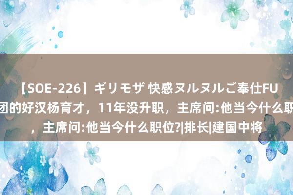 【SOE-226】ギリモザ 快感ヌルヌルご奉仕FUCK Ami 奇袭白虎团的好汉杨育才，11年没升职，主席问:他当今什么职位?|排长|建国中将