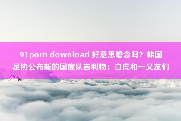 91porn download 好意思瞻念吗？韩国足协公布新的国度队吉利物：白虎和一又友们