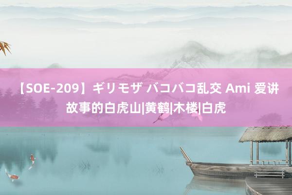 【SOE-209】ギリモザ バコバコ乱交 Ami 爱讲故事的白虎山|黄鹤|木楼|白虎