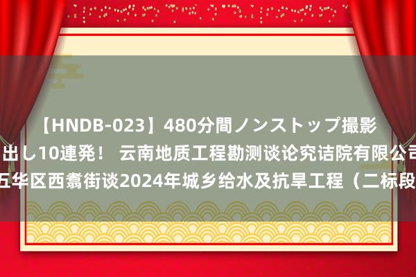 【HNDB-023】480分間ノンストップ撮影 ノーカット編集で本物中出し10連発！ 云南地质工程勘测谈论究诘院有限公司为五华区西翥街谈2024年城乡给水及抗旱工程（二标段）拟中标东谈主|岩土|工程花式