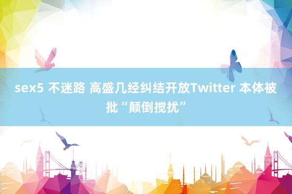 sex5 不迷路 高盛几经纠结开放Twitter 本体被批“颠倒搅扰”