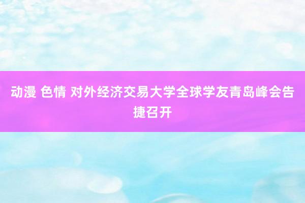 动漫 色情 对外经济交易大学全球学友青岛峰会告捷召开