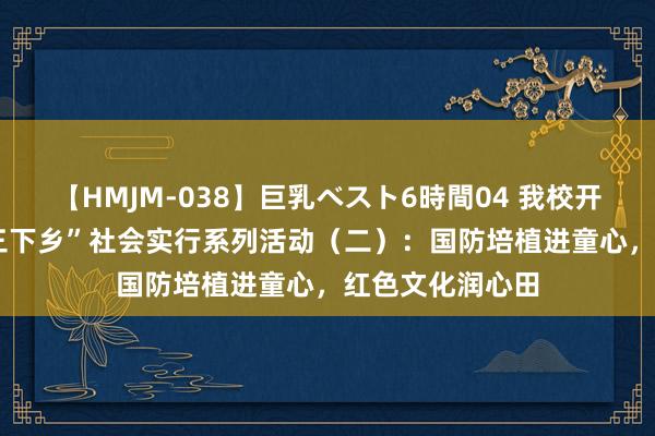 【HMJM-038】巨乳ベスト6時間04 我校开展2024暑期“三下乡”社会实行系列活动（二）：国防培植进童心，红色文化润心田