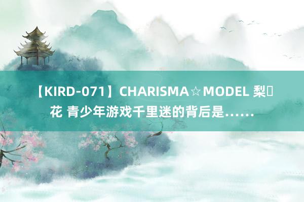 【KIRD-071】CHARISMA☆MODEL 梨々花 青少年游戏千里迷的背后是……