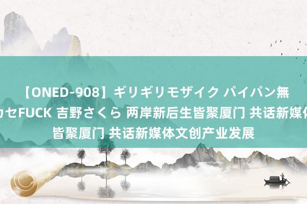 【ONED-908】ギリギリモザイク パイパン無限絶頂！激イカセFUCK 吉野さくら 两岸新后生皆聚厦门 共话新媒体文创产业发展