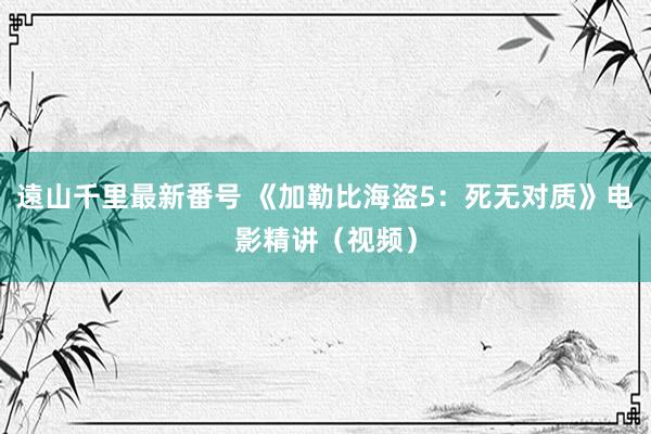 遠山千里最新番号 《加勒比海盗5：死无对质》电影精讲（视频）