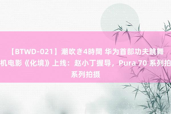 【BTWD-021】潮吹き4時間 华为首部功夫跳舞手机电影《化境》上线：赵小丁握导，Pura 70 系列拍摄