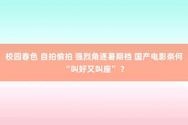 校园春色 自拍偷拍 强烈角逐暑期档 国产电影奈何“叫好又叫座” ？