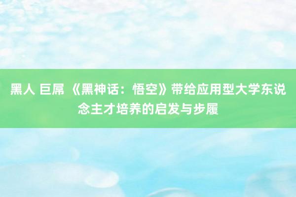 黑人 巨屌 《黑神话：悟空》带给应用型大学东说念主才培养的启发与步履