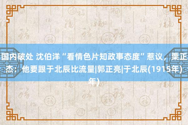 国内破处 沈伯洋“看情色片知政事态度”惹议，栗正杰：他要跟于北辰比流量|郭正亮|于北辰(1915年)