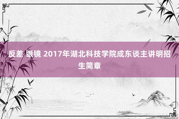 反差 眼镜 2017年湖北科技学院成东谈主讲明招生简章