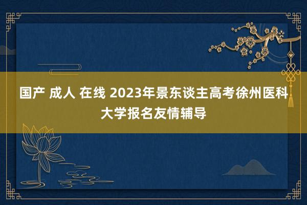 国产 成人 在线 2023年景东谈主高考徐州医科大学报名友情辅导