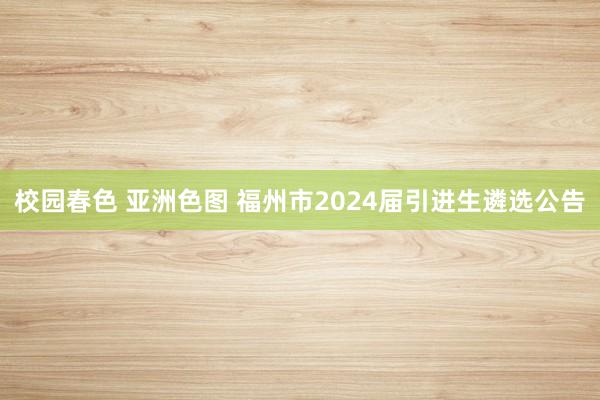 校园春色 亚洲色图 福州市2024届引进生遴选公告