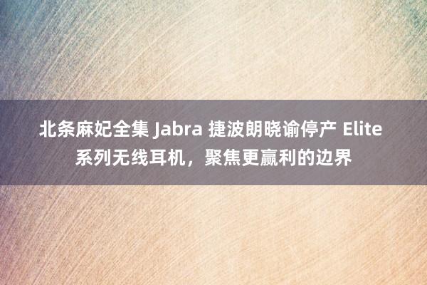 北条麻妃全集 Jabra 捷波朗晓谕停产 Elite 系列无线耳机，聚焦更赢利的边界