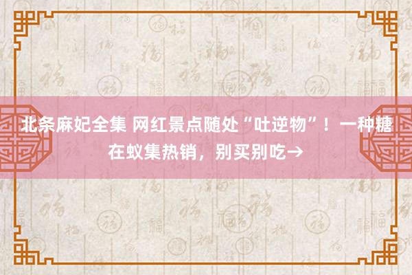 北条麻妃全集 网红景点随处“吐逆物”！一种糖在蚁集热销，别买别吃→