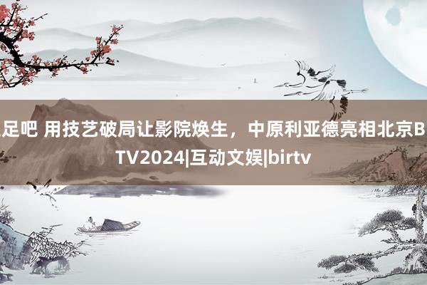 玉足吧 用技艺破局让影院焕生，中原利亚德亮相北京BIRTV2024|互动文娱|birtv