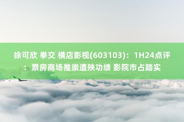 徐可欣 拳交 横店影视(603103)：1H24点评：票房商场推崇遭殃功绩 影院市占踏实