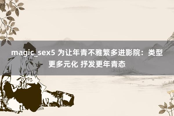 magic_sex5 为让年青不雅繁多进影院：类型更多元化 抒发更年青态