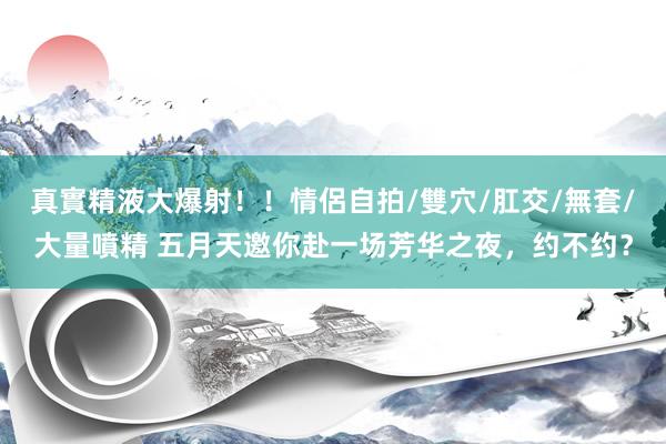 真實精液大爆射！！情侶自拍/雙穴/肛交/無套/大量噴精 五月天邀你赴一场芳华之夜，约不约？