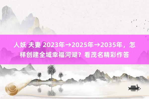 人妖 夫妻 2023年→2025年→2035年，怎样创建全域幸福河湖？看茂名精彩作答