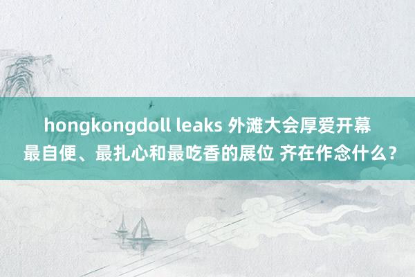 hongkongdoll leaks 外滩大会厚爱开幕 最自便、最扎心和最吃香的展位 齐在作念什么？