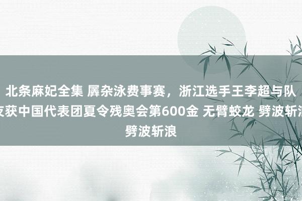 北条麻妃全集 羼杂泳费事赛，浙江选手王李超与队友获中国代表团夏令残奥会第600金 无臂蛟龙 劈波斩浪