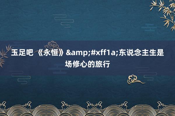 玉足吧 《永恒》&#xff1a;东说念主生是场修心的旅行