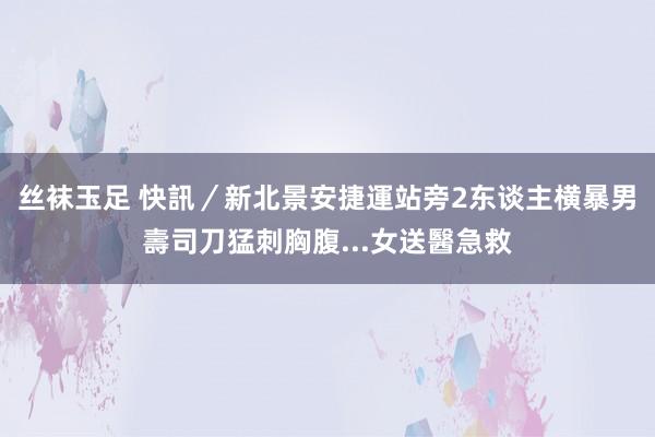 丝袜玉足 快訊／新北景安捷運站旁2东谈主横暴　男壽司刀猛刺胸腹...女送醫急救