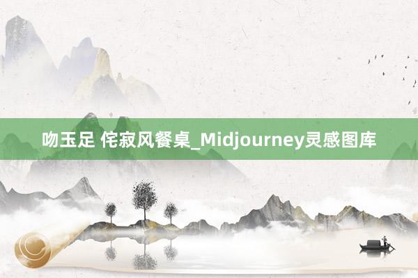 吻玉足 侘寂风餐桌_Midjourney灵感图库