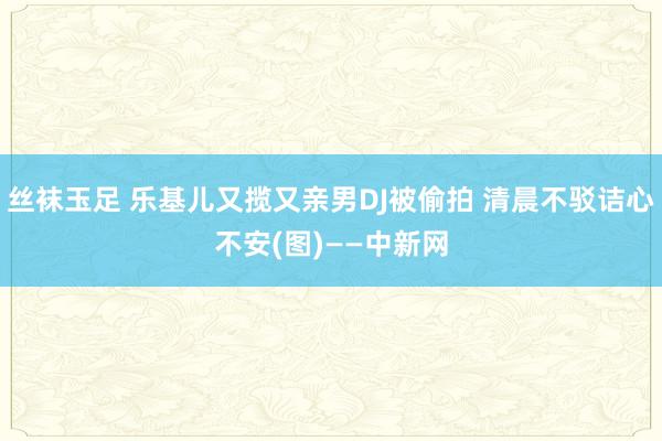 丝袜玉足 乐基儿又揽又亲男DJ被偷拍 清晨不驳诘心不安(图)——中新网