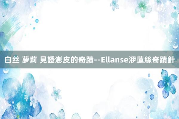 白丝 萝莉 見證澎皮的奇蹟--Ellanse洢蓮絲奇蹟針