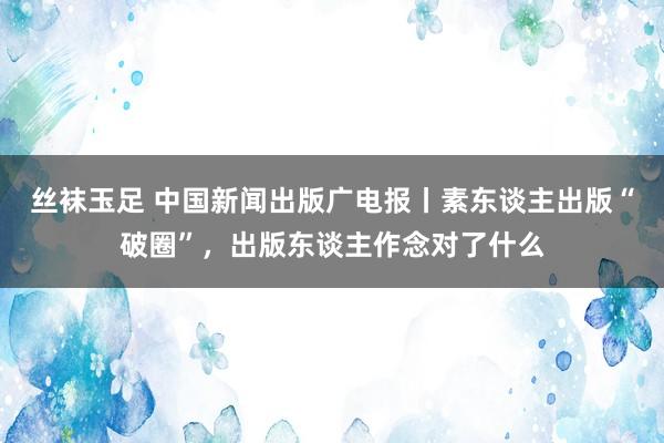 丝袜玉足 中国新闻出版广电报丨素东谈主出版“破圈”，出版东谈主作念对了什么