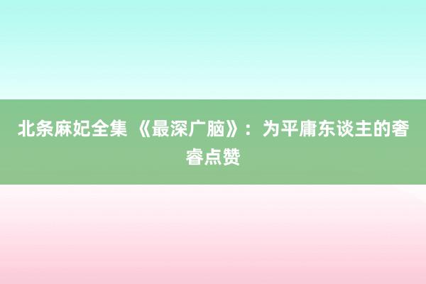 北条麻妃全集 《最深广脑》：为平庸东谈主的奢睿点赞