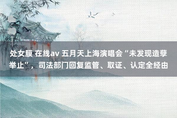 处女膜 在线av 五月天上海演唱会“未发现造孽举止”，司法部门回复监管、取证、认定全经由