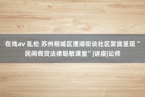 在线av 乱伦 苏州相城区漕湖街谈社区聚拢呈现“民间假贷法律聪敏课堂”|讲座|讼师