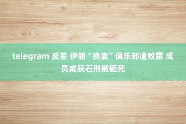 telegram 反差 伊朗“换妻”俱乐部遭败露 成员或获石刑被砸死