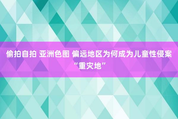 偷拍自拍 亚洲色图 偏远地区为何成为儿童性侵案“重灾地”