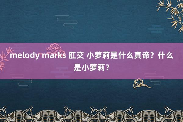 melody marks 肛交 小萝莉是什么真谛？什么是小萝莉？