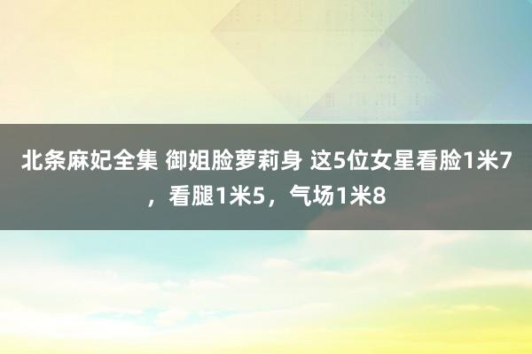 北条麻妃全集 御姐脸萝莉身 这5位女星看脸1米7，看腿1米5，气场1米8