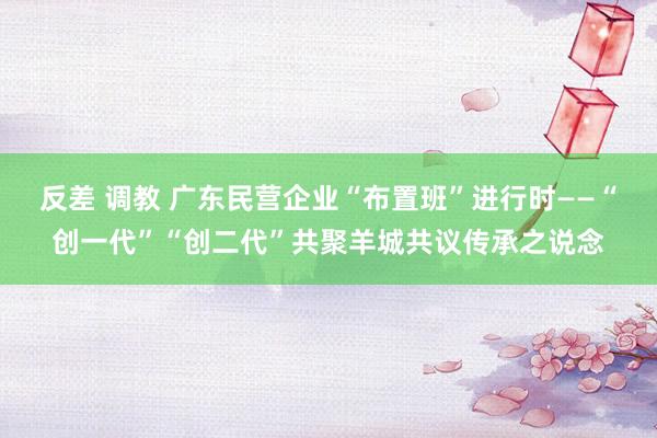 反差 调教 广东民营企业“布置班”进行时——“创一代”“创二代”共聚羊城共议传承之说念