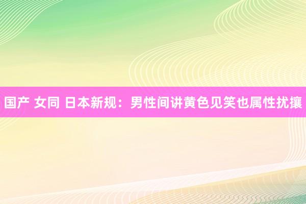 国产 女同 日本新规：男性间讲黄色见笑也属性扰攘