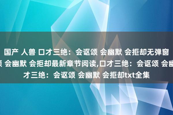 国产 人兽 口才三绝：会讴颂 会幽默 会拒却无弹窗，口才三绝：会讴颂 会幽默 会拒却最新章节阅读，口才三绝：会讴颂 会幽默 会拒却txt全集