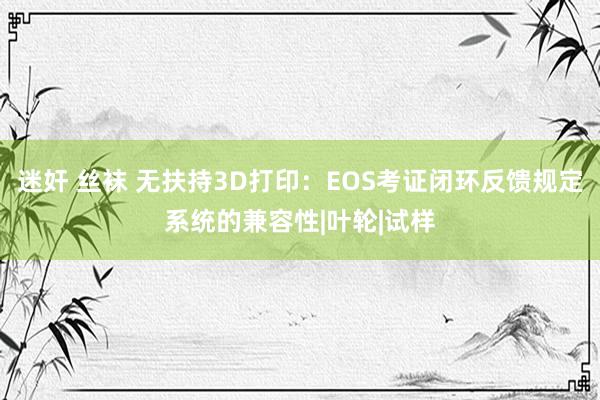 迷奸 丝袜 无扶持3D打印：EOS考证闭环反馈规定系统的兼容性|叶轮|试样