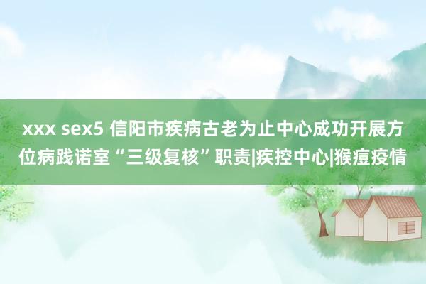 xxx sex5 信阳市疾病古老为止中心成功开展方位病践诺室“三级复核”职责|疾控中心|猴痘疫情