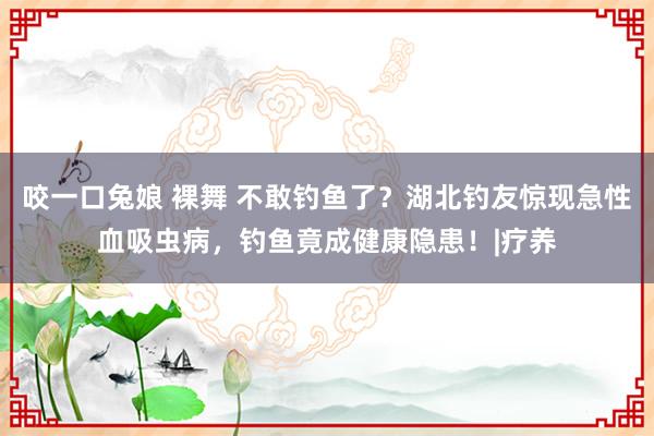 咬一口兔娘 裸舞 不敢钓鱼了？湖北钓友惊现急性血吸虫病，钓鱼竟成健康隐患！|疗养