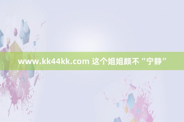 www.kk44kk.com 这个姐姐颇不“宁静”