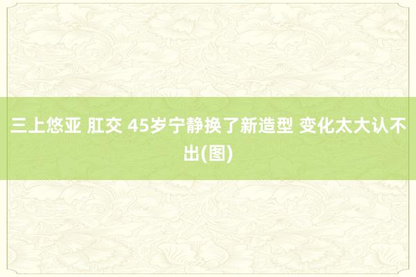 三上悠亚 肛交 45岁宁静换了新造型 变化太大认不出(图)