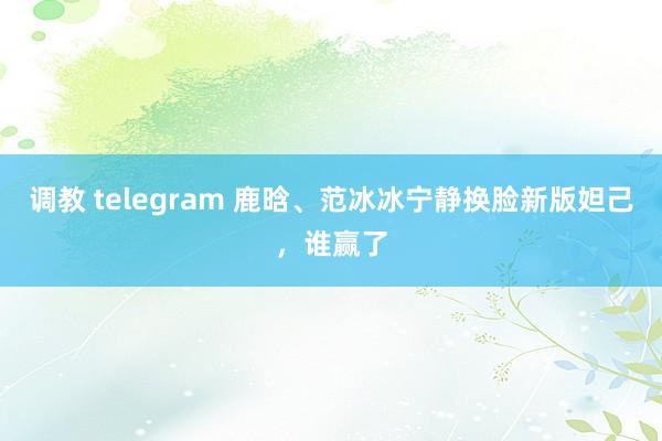 调教 telegram 鹿晗、范冰冰宁静换脸新版妲己，谁赢了