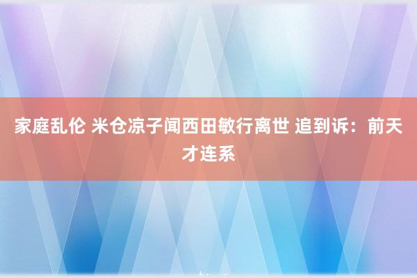 家庭乱伦 米仓凉子闻西田敏行离世 追到诉：前天才连系